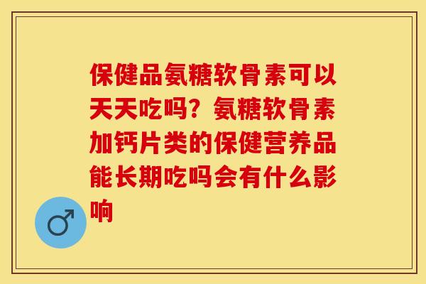 保健品氨糖软骨素可以天天吃吗?氨糖软骨素加钙片类的保健营养品能长期吃吗会有什么影响 保健品氨糖软骨素可以天天吃吗?氨糖软骨素加钙片类的保健营养品能长期吃吗会有什么影响