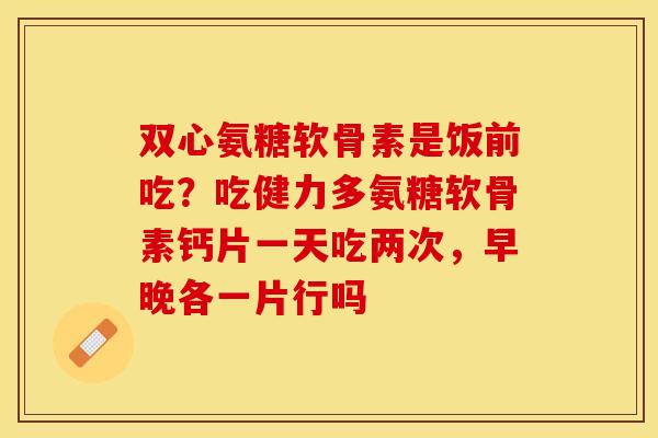 双心氨糖软骨素是饭前吃?吃健力多氨糖软骨素钙片一天吃两次,早晚各一片行吗 双心氨糖软骨素是饭前吃?吃健力多氨糖软骨素钙片一天吃两次,早晚各一片行吗