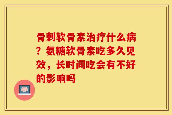 骨刺软骨素治疗什么病？氨糖软骨素吃多久见效，长时间吃会有不好的影响吗