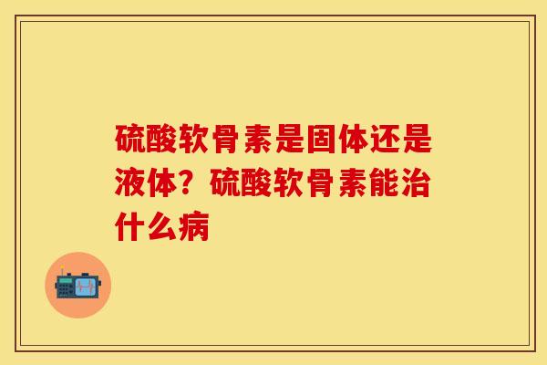 硫酸软骨素是固体还是液体？硫酸软骨素能治什么病