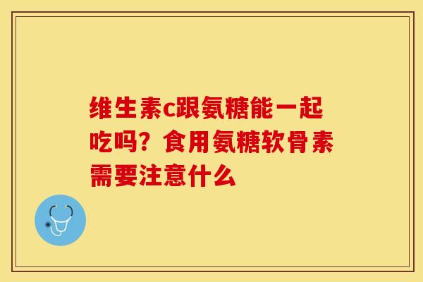维生素c跟氨糖能一起吃吗？食用氨糖软骨素需要注意什么