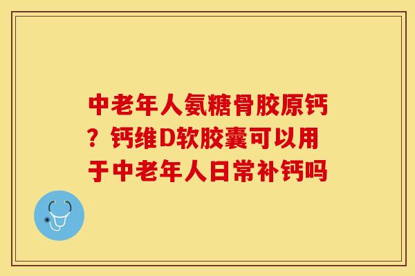 中老年人氨糖骨胶原钙？钙维D软胶囊可以用于中老年人日常补钙吗