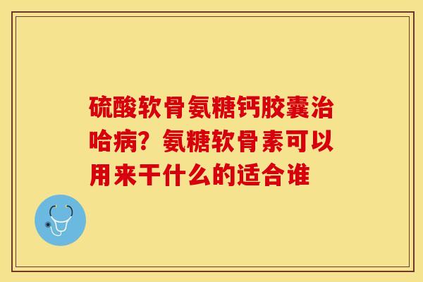 硫酸软骨氨糖钙胶囊哈?氨糖软骨素可以用来干什么的适合谁 硫酸软骨氨糖钙胶囊哈?氨糖软骨素可以用来干什么的适合谁