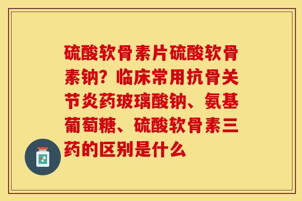 硫酸软骨素片硫酸软骨素钠？临床常用抗骨关节炎药玻璃酸钠、氨基葡萄糖、硫酸软骨素三药的区别是什么