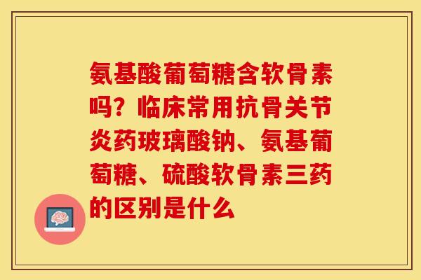 氨基酸葡萄糖含软骨素吗？临床常用抗骨关节炎药玻璃酸钠、氨基葡萄糖、硫酸软骨素三药的区别是什么