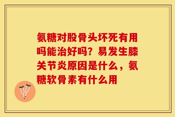氨糖对股骨头坏死有用吗能治好吗？易发生膝关节炎原因是什么，氨糖软骨素有什么用