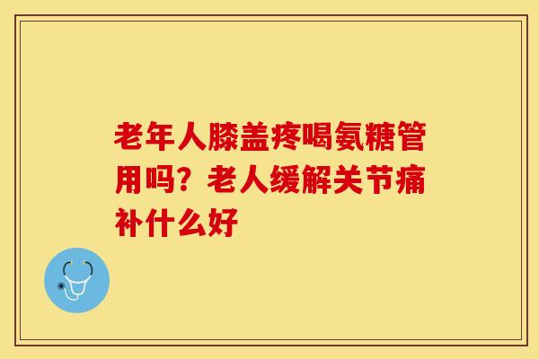 老年人膝盖疼喝氨糖管用吗?老人缓解关节痛补什么好 老年人膝盖疼喝氨糖管用吗?老人缓解关节痛补什么好