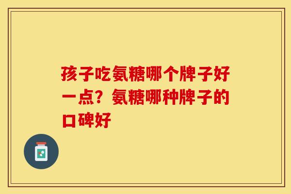 孩子吃氨糖哪个牌子好一点？氨糖哪种牌子的口碑好