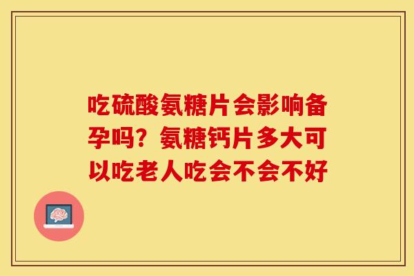 吃硫酸氨糖片会影响备孕吗？氨糖钙片多大可以吃老人吃会不会不好