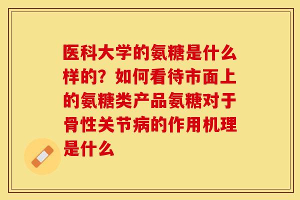 医科大学的氨糖是什么样的？如何看待市面上的氨糖类产品氨糖对于骨性关节病的作用机理是什么
