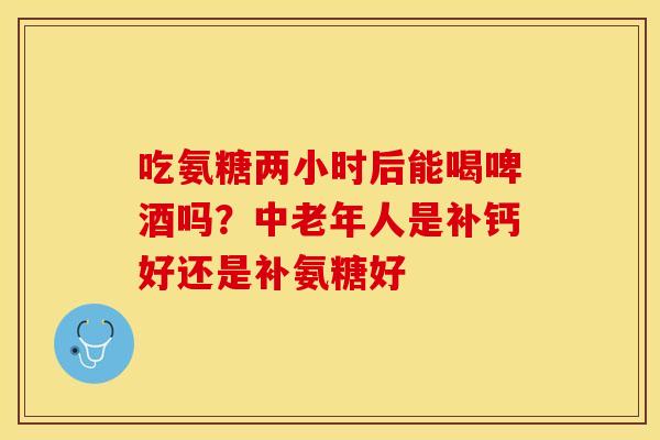 吃氨糖两小时后能喝啤酒吗？中老年人是补钙好还是补氨糖好