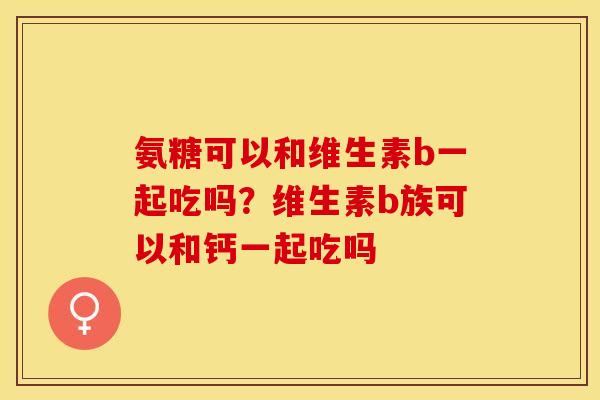 氨糖可以和维生素b一起吃吗？维生素b族可以和钙一起吃吗