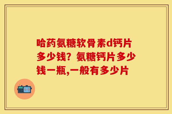 哈药氨糖软骨素d钙片多少钱？氨糖钙片多少钱一瓶,一般有多少片