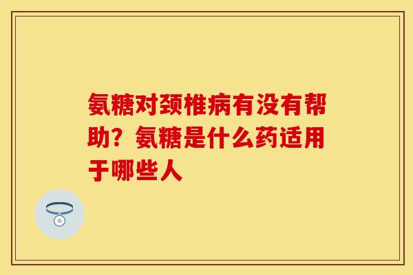 氨糖对颈椎病有没有帮助？氨糖是什么药适用于哪些人