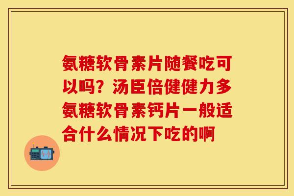 氨糖软骨素片随餐吃可以吗?汤臣倍健健力多氨糖软骨素钙片一般适合什么情况下吃的啊 氨糖软骨素片随餐吃可以吗?汤臣倍健健力多氨糖软骨素钙片一般适合什么情况下吃的啊