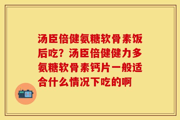 汤臣倍健氨糖软骨素饭后吃？汤臣倍健健力多氨糖软骨素钙片一般适合什么情况下吃的啊