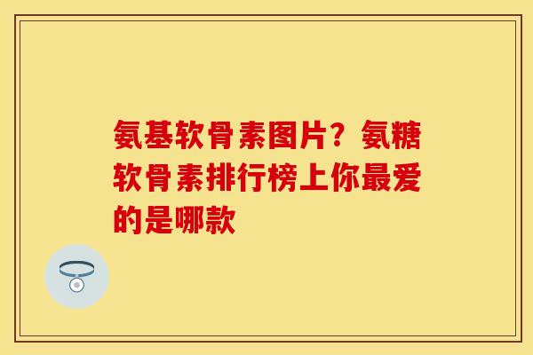 氨基软骨素图片？氨糖软骨素排行榜上你最爱的是哪款