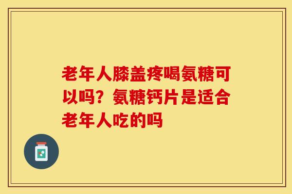 老年人膝盖疼喝氨糖可以吗？氨糖钙片是适合老年人吃的吗