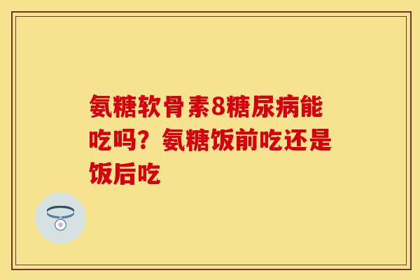 氨糖软骨素8糖尿病能吃吗？氨糖饭前吃还是饭后吃