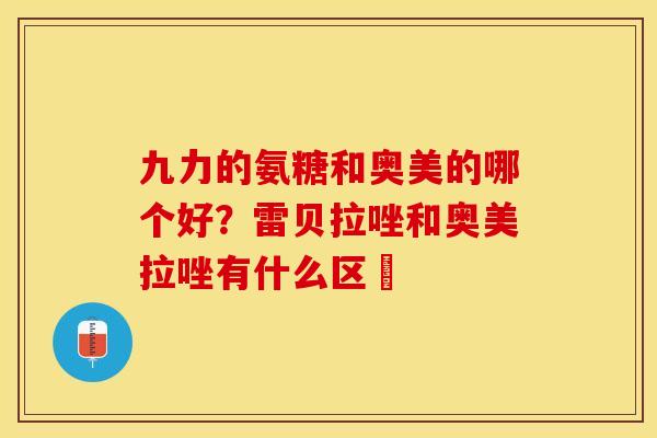 九力的氨糖和奥美的哪个好？雷贝拉唑和奥美拉唑有什么区別