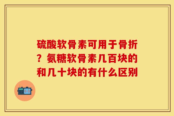硫酸软骨素可用于骨折？氨糖软骨素几百块的和几十块的有什么区别