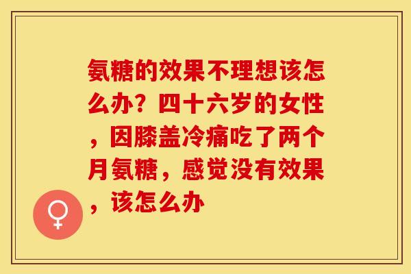 氨糖的效果不理想该怎么办？四十六岁的女性，因膝盖冷痛吃了两个月氨糖，感觉没有效果，该怎么办