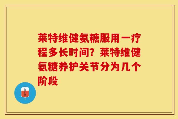 莱特维健氨糖服用一疗程多长时间？莱特维健氨糖养护关节分为几个阶段
