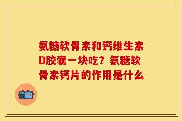 氨糖软骨素和钙维生素D胶囊一块吃？氨糖软骨素钙片的作用是什么