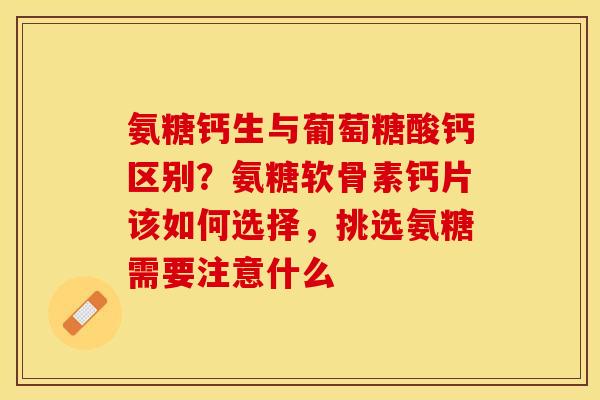 氨糖钙生与葡萄糖酸钙区别？氨糖软骨素钙片该如何选择，挑选氨糖需要注意什么