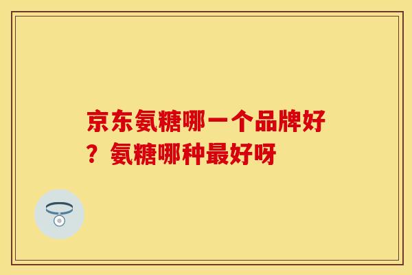 京东氨糖哪一个品牌好?氨糖哪种好呀 京东氨糖哪一个品牌好?氨糖哪种好呀