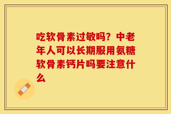 吃软骨素吗?中老年人可以长期服用氨糖软骨素钙片吗要注意什么 吃软骨素吗?中老年人可以长期服用氨糖软骨素钙片吗要注意什么