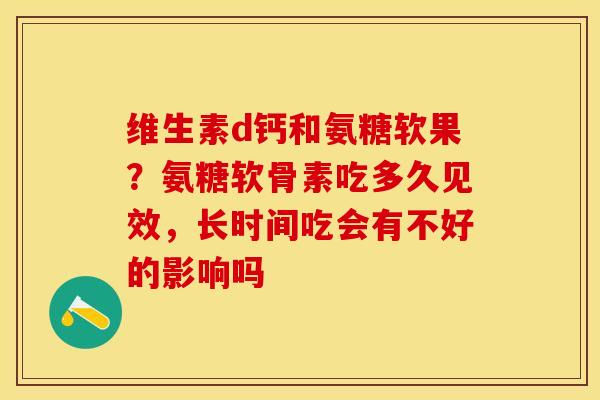 维生素d钙和氨糖软果？氨糖软骨素吃多久见效，长时间吃会有不好的影响吗