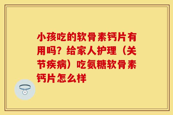 小孩吃的软骨素钙片有用吗？给家人护理（关节疾病）吃氨糖软骨素钙片怎么样