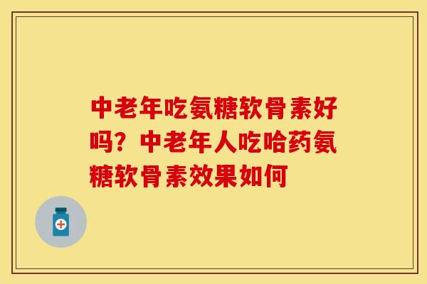中老年吃氨糖软骨素好吗?中老年人吃哈药氨糖软骨素效果如何 中老年吃氨糖软骨素好吗?中老年人吃哈药氨糖软骨素效果如何