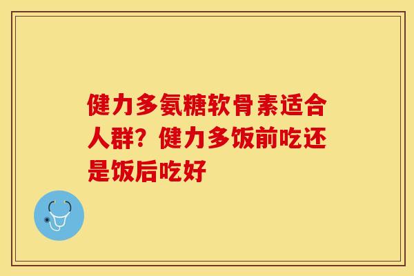 健力多氨糖软骨素适合人群？健力多饭前吃还是饭后吃好