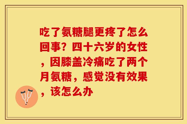 吃了氨糖腿更疼了怎么回事？四十六岁的女性，因膝盖冷痛吃了两个月氨糖，感觉没有效果，该怎么办