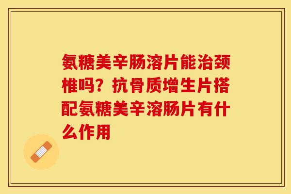 氨糖美辛肠溶片能治颈椎吗？抗骨质增生片搭配氨糖美辛溶肠片有什么作用