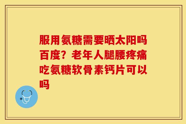 服用氨糖需要晒太阳吗百度？老年人腿腰疼痛吃氨糖软骨素钙片可以吗