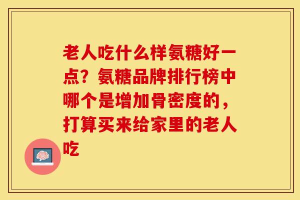 老人吃什么样氨糖好一点？氨糖品牌排行榜中哪个是增加骨密度的，打算买来给家里的老人吃