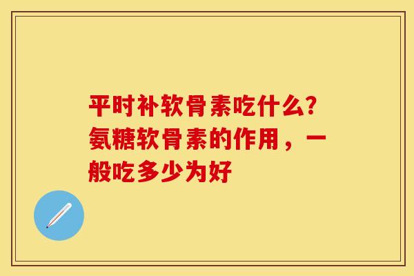 平时补软骨素吃什么？氨糖软骨素的作用，一般吃多少为好