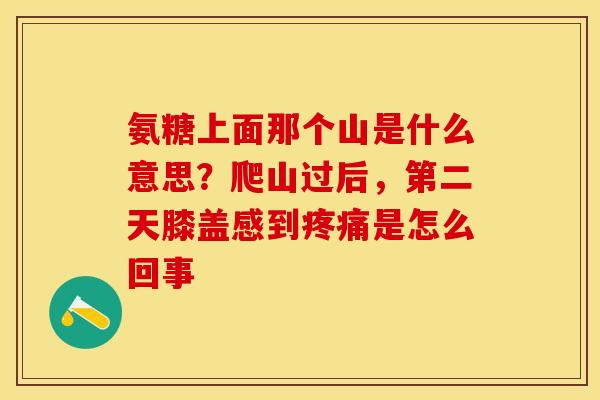 氨糖上面那个山是什么意思?爬山过后,第二天膝盖感到是怎么回事 氨糖上面那个山是什么意思?爬山过后,第二天膝盖感到是怎么回事