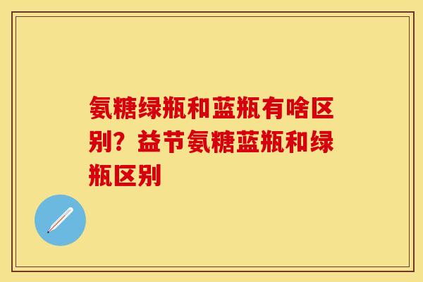 氨糖绿瓶和蓝瓶有啥区别？益节氨糖蓝瓶和绿瓶区别