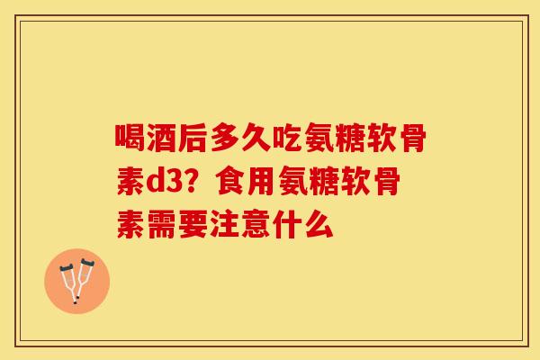 喝酒后多久吃氨糖软骨素d3？食用氨糖软骨素需要注意什么