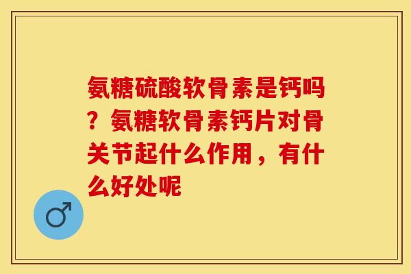 氨糖硫酸软骨素是钙吗?氨糖软骨素钙片对骨关节起什么作用,有什么好处呢 氨糖硫酸软骨素是钙吗?氨糖软骨素钙片对骨关节起什么作用,有什么好处呢