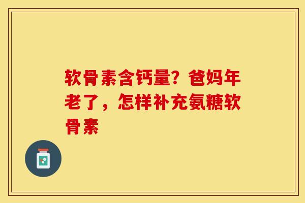 软骨素含钙量？爸妈年老了，怎样补充氨糖软骨素