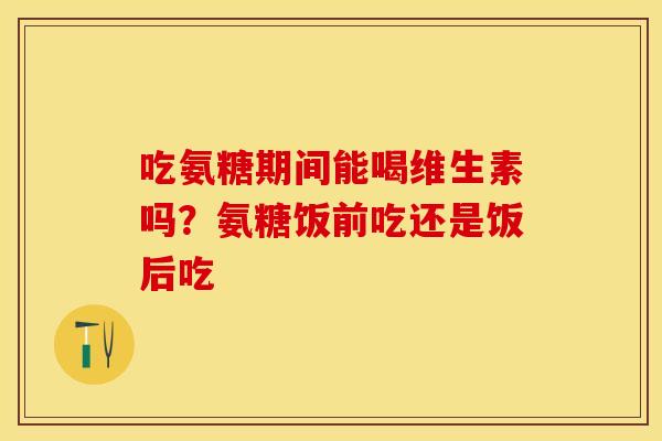 吃氨糖期间能喝维生素吗?氨糖饭前吃还是饭后吃 吃氨糖期间能喝维生素吗?氨糖饭前吃还是饭后吃