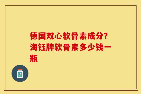 德国双心软骨素成分？海钰牌软骨素多少钱一瓶