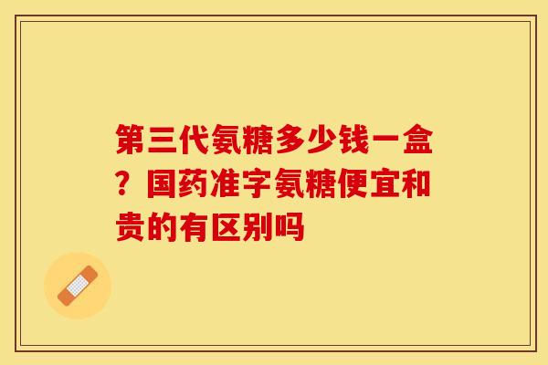 第三代氨糖多少钱一盒？国药准字氨糖便宜和贵的有区别吗