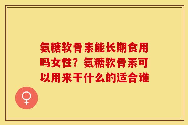 氨糖软骨素能长期食用吗女性？氨糖软骨素可以用来干什么的适合谁