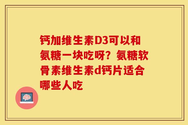 钙加维生素D3可以和氨糖一块吃呀？氨糖软骨素维生素d钙片适合哪些人吃
